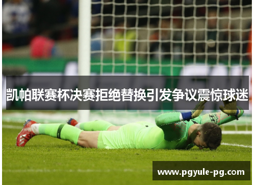 凯帕联赛杯决赛拒绝替换引发争议震惊球迷