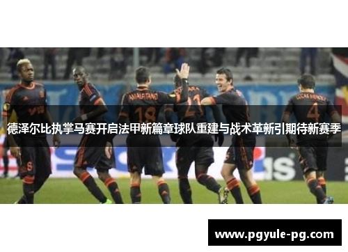 德泽尔比执掌马赛开启法甲新篇章球队重建与战术革新引期待新赛季 德泽尔比执掌马赛开启法甲新篇章球队重建与战术革新引期待新赛季