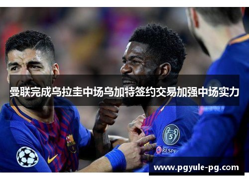 曼联完成乌拉圭中场乌加特签约交易加强中场实力