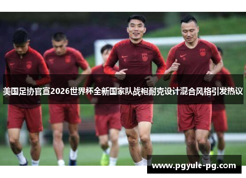 美国足协官宣2026世界杯全新国家队战袍耐克设计混合风格引发热议