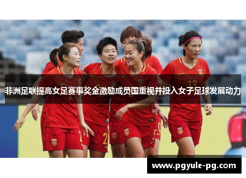 非洲足联提高女足赛事奖金激励成员国重视并投入女子足球发展动力