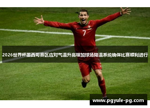 2026世界杯墨西哥赛区应对气温升高增加球场降温系统确保比赛顺利进行