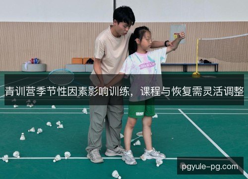 青训营季节性因素影响训练,课程与恢复需灵活调整 青训营季节性因素影响训练,课程与恢复需灵活调整
