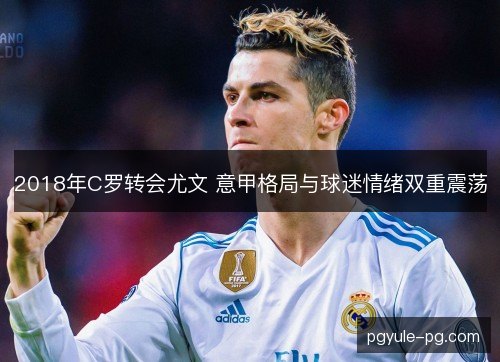 2018年C罗转会尤文 意甲格局与球迷情绪双重震荡